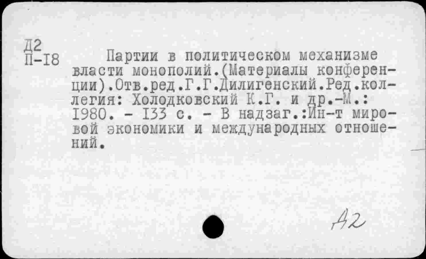 ﻿П-18 Партии в политическом механизме власти монополий.(Материалы конференции ).Отв.ред.Г.Г.Дилигенский.Ред.коллегия: Холодковский К.Г. и др.-М.: 1980. - 133 с. - В надзаг.:Ип-т мировой экономики и международных отношений.